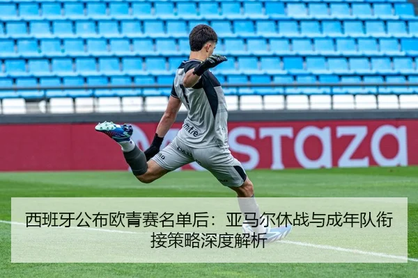 西班牙公布欧青赛名单后：亚马尔休战与成年队衔接策略深度解析